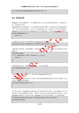 北京麒麟网信息科技有限公司 DBA 王文龙 wangwenlong_2009@live.cn


{ "_id" : ObjectId("4fb8e48e8b2cb86417c9423e"), "age" : 5 }
>


5.3 存储过程

MongoDB 为很多问题提供了一系列的解决方案，针对于其它数据库的特性，它仍然毫不示
弱，表现的非比寻常。
MongoDB 同样支持存储过程。关于存储过程你需要知道的第一件事就是它是用 javascript 来
写的。也许这会让你很奇怪，为什么它用 javascript 来写，但实际上它会让你非常满意，
MongoDB 存储过程是存储在 db.system.js 表中的，我们想象一个简单的 sql 自定义函数如下：
function addNumbers( x , y ) {
     return x + y;
}


下面我们将这个 sql 自定义函数转换为 MongoDB 的存储过程:
> db.system.js.save({_id:"addNumbers", value:function(x, y){ return x + y; }});


存储过程可以被查看，修改和删除，所以我们用 find 来查看一下是否这个存储过程已经被
创建上了。
> db.system.js.find()
{ "_id" : "addNumbers", "value" : function cf__1__f_(x, y) {
      return x + y;
}}
>


这样看起来还不错，下面我看来实际调用一下这个存储过程:
> db.eval('addNumbers(3, 4.2)');
7.2
>
这样的操作方法简直太简单了，也许这就是 MongoDB 的魅力所在。

db.eval()是一个比较奇怪的东西，我们可以将存储过程的逻辑直接在里面并同时调用，而无
需事先声明存储过程的逻辑。
> db.eval( function() { return 3+3; } );
6
>


从上面可以看出，MongoDB 的存储过程可以方便的完成算术运算，但其它数据库产品在存
储过程中可以处理数据库内部的一些事情，例如取出某张表的数据量等等操作，这些
MongoDB 能做到吗？答案是肯定的，MongoDB 可以轻而易举的做到，看下面的实例吧:
> db.system.js.save({_id:"get_count", value:function(){ return db.c1.count(); }});
> db.eval('get_count()')
2
                                               34 / 91
 