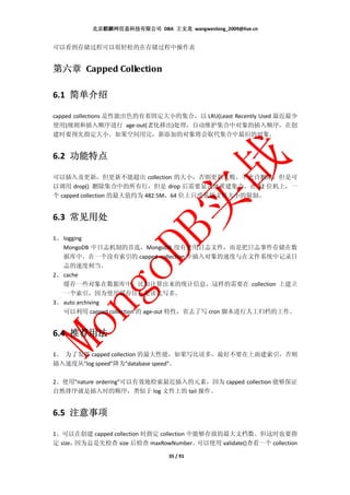 北京麒麟网信息科技有限公司 DBA 王文龙 wangwenlong_2009@live.cn


可以看到存储过程可以很轻松的在存储过程中操作表


第六章 Capped Collection

6.1 简单介绍
    简单介绍

capped collections 是性能出色的有着固定大小的集合，以 LRU(Least Recently Used 最近最少
使用)规则和插入顺序进行 age-out(老化移出)处理，自动维护集合中对象的插入顺序，在创
建时要预先指定大小。如果空间用完，新添加的对象将会取代集合中最旧的对象。


6.2 功能特点
    功能特点

可以插入及更新，但更新不能超出 collection 的大小，否则更新失败。不允许删除，但是可
以调用 drop() 删除集合中的所有行，但是 drop 后需要显式地重建集合。在 32 位机上，一
个 capped collection 的最大值约为 482.5M，64 位上只受系统文件大小的限制。


6.3 常见用处
    常见用处

1、 logging
   MongoDB 中日志机制的首选，MongoDB 没有使用日志文件，而是把日志事件存储在数
   据库中。在一个没有索引的 capped collection 中插入对象的速度与在文件系统中记录日
   志的速度相当。
2、 cache
   缓存一些对象在数据库中，比如计算出来的统计信息。这样的需要在 collection 上建立
   一个索引，因为使用缓存往往是读比写多。
3、 auto archiving
   可以利用 capped collection 的 age-out 特性，省去了写 cron 脚本进行人工归档的工作。


6.4 推荐用法
    推荐用法

1、 为了发挥 capped collection 的最大性能，如果写比读多，最好不要在上面建索引，否则
插入速度从"log speed"降为"database speed"。

2、使用"nature ordering"可以有效地检索最近插入的元素，因为 capped collection 能够保证
自然排序就是插入时的顺序，类似于 log 文件上的 tail 操作。


6.5 注意事项
    注意事项

1、可以在创建 capped collection 时指定 collection 中能够存放的最大文档数。但这时也要指
定 size，因为总是先检查 size 后检查 maxRowNumber。      可以使用 validate()查看一个 collection

                                  35 / 91
 