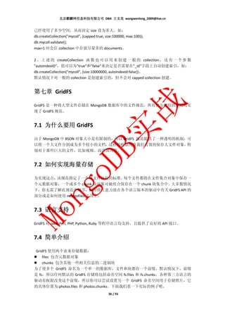 北京麒麟网信息科技有限公司 DBA 王文龙 wangwenlong_2009@live.cn


已经使用了多少空间，从而决定 size 设为多大。如：
db.createCollection("mycoll", {capped:true, size:100000, max:100});
db.mycoll.validate();
max=1 时会往 collection 中存放尽量多的 documents。

2 、 上 述 的 createCollection 函 数 也 可 以 用 来 创 建 一 般 的 collection ， 还 有 一 个 参 数
"autoIndexID"，值可以为"true"和"false"来决定是否需要在"_id"字段上自动创建索引，如：
db.createCollection("mycoll", {size:10000000, autoIndexId:false})。
默认情况下对一般的 collection 是创建索引的，但不会对 capped collection 创建。


第七章 GridFS

GridFS 是一种将大型文件存储在 MongoDB 数据库中的文件规范。所有官方支持的驱动均实
现了 GridFS 规范。


7.1 为什么要用 GridFS

由于 MongoDB 中 BSON 对象大小是有限制的，所以 GridFS 规范提供了一种透明的机制，可
以将一个大文件分割成为多个较小的文档，       这样的机制允许我们有效的保存大文件对象，     特
别对于那些巨大的文件，比如视频、高清图片等。


7.2 如何实现海量存储

为实现这点，该规范指定了一个将文件分块的标准。    每个文件都将在文件集合对象中保存一
个元数据对象，一个或多个 chunk 块对象可被组合保存在一个 chunk 块集合中。大多数情况
下，你无需了解此规范中细节，而可将注意力放在各个语言版本的驱动中有关 GridFS API 的
部分或是如何使用 mongofiles 工具上。


7.3 语言支持

GridFS 对 Java, Perl, PHP, Python, Ruby 等程序语言均支持，且提供了良好的 API 接口。


7.4 简单介绍

GridFS 使用两个表来存储数据：
    files 包含元数据对象
    chunks 包含其他一些相关信息的二进制块
为了使多个 GridFS 命名为一个单一的数据库，文件和块都有一个前缀，默认情况下，前缀
是 fs，所以任何默认的 GridFS 存储将包括命名空间 fs.files 和 fs.chunks。各种第三方语言的
驱动有权限改变这个前缀，所以你可以尝试设置另一个 GridFS 命名空间用于存储照片，它
的具体位置为:photos.files 和 photos.chunks。下面我们看一下实际的例子吧。
                                             36 / 91
 