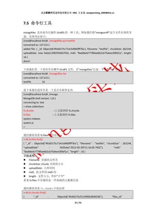 北京麒麟网信息科技有限公司 DBA 王文龙 wangwenlong_2009@live.cn



7.5 命令行工具

mongofiles 是从命令行操作 GridFS 的一种工具，例如我们将”mongosniff”这个文件存到库里
面，具体用法如下：
[root@localhost bin]# ./mongofiles put testfile
connected to: 127.0.0.1
added file: { _id: ObjectId('4fc60175c714c5d960fff76a'), filename: "testfile", chunkSize: 262144,
uploadDate: new Date(1338376565745), md5: "8addbeb77789ae6b2cb75deee30faf1a", length:
16 }
done!


下面我们查一下看库里有哪些 GridFS 文件，在”mongofiles”后加一个参数”list”即可
[root@localhost bin]# ./mongofiles list
connected to: 127.0.0.1
testfile        16


接下来我们进库里看一下是否有新的东西
[root@localhost bin]# ./mongo
MongoDB shell version: 1.8.1
connecting to: test
> show collections
fs.chunks                 --上文提到的 fs.chunks
fs.files                 --上文提到的 fs.files
system.indexes
system.js
>


我们继续查看 fs.files 中的内容
> db.fs.files.find()
{ "_id" : ObjectId("4fc60175c714c5d960fff76a"), "filename" : "testfile", "chunkSize" : 262144,
"uploadDate"           :       ISODate("2012-05-30T11:16:05.745Z"),           "md5"          :
"8addbeb77789ae6b2cb75deee30faf1a", "length" : 16 }
字段说明:
字段说明
  Filename: 存储的文件名
  chunkSize: chunks 分块的大小
  uploadDate: 入库时间
  md5: 此文件的 md5 码
  length: 文件大小, 单位”字节”
看来 fs.files 中存储的是一些基础的元数据信息

我们继续查看 fs.chunks 中的内容
> db.fs.chunks.find()
{        "_id"        :       ObjectId("4fc60175cf1154905d949336"),            "files_id"       :

                                             37 / 91
 