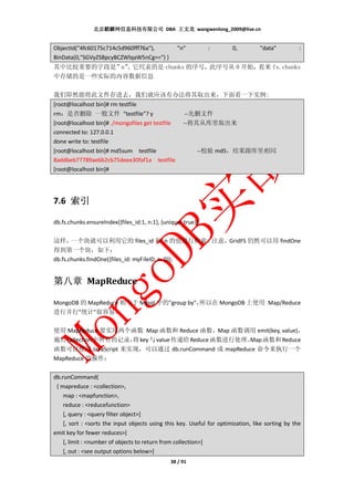 北京麒麟网信息科技有限公司 DBA 王文龙 wangwenlong_2009@live.cn


ObjectId("4fc60175c714c5d960fff76a"),             "n"          :       0,         "data"          :
BinData(0,"SGVyZSBpcyBCZWlqaW5nCg==") }
其中比较重要的字段是”n”
            ，它代表的是 chunks 的序号，此序号从 0 开始，看来 fs.chunks
中存储的是一些实际的内容数据信息

我们即然能将此文件存进去，我们就应该有办法将其取出来，下面看一下实例:
[root@localhost bin]# rm testfile
rm：是否删除 一般文件 “testfile”? y                            --先删文件
[root@localhost bin]# ./mongofiles get testfile      --将其从库里取出来
connected to: 127.0.0.1
done write to: testfile
[root@localhost bin]# md5sum testfile                     --校验 md5，结果跟库里相同
8addbeb77789ae6b2cb75deee30faf1a testfile
[root@localhost bin]#




7.6 索引

db.fs.chunks.ensureIndex({files_id:1, n:1}, {unique: true});

这样，一个块就可以利用它的 files_id 和 n 的值进行检索。注意，GridFS 仍然可以用 findOne
得到第一个块，如下：
db.fs.chunks.findOne({files_id: myFileID, n: 0});


第八章 MapReduce

MongoDB 的 MapReduce 相当于 Mysql 中的"group by"，
                                          所以在 MongoDB 上使用 Map/Reduce
进行并行"统计"很容易。

使用 MapReduce 要实现两个函数 Map 函数和 Reduce 函数，Map 函数调用 emit(key, value)，
遍历 collection 中所有的记录， key 与 value 传递给 Reduce 函数进行处理。 函数和 Reduce
                    将                              Map
函数可以使用 JavaScript 来实现，可以通过 db.runCommand 或 mapReduce 命令来执行一个
MapReduce 的操作：

db.runCommand(
 { mapreduce : <collection>,
    map : <mapfunction>,
    reduce : <reducefunction>
    [, query : <query filter object>]
    [, sort : <sorts the input objects using this key. Useful for optimization, like sorting by the
emit key for fewer reduces>]
    [, limit : <number of objects to return from collection>]
    [, out : <see output options below>]
                                                38 / 91
 