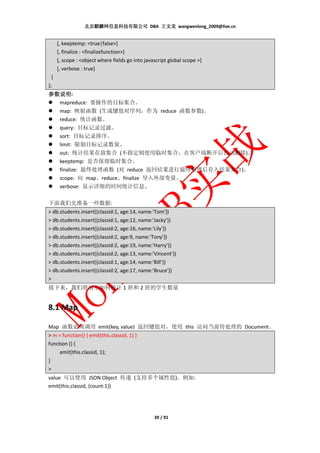 北京麒麟网信息科技有限公司 DBA 王文龙 wangwenlong_2009@live.cn


      [, keeptemp: <true|false>]
      [, finalize : <finalizefunction>]
      [, scope : <object where fields go into javascript global scope >]
      [, verbose : true]
  }
);
参数说明:
参数说明
  mapreduce: 要操作的目标集合。
  map: 映射函数 (生成键值对序列，作为 reduce 函数参数)。
  reduce: 统计函数。
  query: 目标记录过滤。
  sort: 目标记录排序。
  limit: 限制目标记录数量。
  out: 统计结果存放集合 (不指定则使用临时集合，在客户端断开后自动删除)。
  keeptemp: 是否保留临时集合。
  finalize: 最终处理函数 (对 reduce 返回结果进行最终整理后存入结果集合)。
  scope: 向 map、reduce、finalize 导入外部变量。
  verbose: 显示详细的时间统计信息。

下面我们先准备一些数据:
> db.students.insert({classid:1, age:14, name:'Tom'})
> db.students.insert({classid:1, age:12, name:'Jacky'})
> db.students.insert({classid:2, age:16, name:'Lily'})
> db.students.insert({classid:2, age:9, name:'Tony'})
> db.students.insert({classid:2, age:19, name:'Harry'})
> db.students.insert({classid:2, age:13, name:'Vincent'})
> db.students.insert({classid:1, age:14, name:'Bill'})
> db.students.insert({classid:2, age:17, name:'Bruce'})
>
接下来，我们将演示如何统计 1 班和 2 班的学生数量


8.1 Map

Map 函数必须调用 emit(key, value) 返回键值对，使用 this 访问当前待处理的 Document。
> m = function() { emit(this.classid, 1) }
function () {
     emit(this.classid, 1);
}
>
value 可以使用 JSON Object 传递 (支持多个属性值)。例如:
emit(this.classid, {count:1})




                                                  39 / 91
 