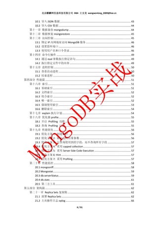 北京麒麟网信息科技有限公司 DBA 王文龙 wangwenlong_2009@live.cn


    10.1 导入 JSON 数据 ..................................................................................................... 43
    10.2 导入 CSV 数据 ....................................................................................................... 44
  第十一章 数据备份 mongodump ........................................................................................ 44
  第十二章 数据恢复 mongorestore ...................................................................................... 45
  第十三章 访问控制 .............................................................................................................. 45
    13.1 绑定 IP 内网地址访问 MongoDB 服务 ................................................................ 46
    13.2 设置监听端口 ....................................................................................................... 46
    13.3 使用用户名和口令登录 ....................................................................................... 46
  第十四章 命令行操作 .......................................................................................................... 49
    14.1 通过 eval 参数执行指定语句 ............................................................................... 49
    14.2 执行指定文件中的内容 ....................................................................................... 49
  第十五章 进程控制 .............................................................................................................. 50
    15.1 查看活动进程 ....................................................................................................... 50
    15.2 结束进程 ............................................................................................................... 50
第四部分 性能篇 .......................................................................................................................... 51
  第十六章 索引 ...................................................................................................................... 51
    16.1 基础索引 ............................................................................................................... 51
    16.2 文档索引 ............................................................................................................... 52
    16.3 组合索引 ............................................................................................................... 52
    16.4 唯一索引 ............................................................................................................... 52
    16.5 强制使用索引 ....................................................................................................... 53
    16.6 删除索引 ............................................................................................................... 54
  第十七章 explain 执行计划.................................................................................................. 54
  第十八章 优化器 profile....................................................................................................... 55
    18.1 开启 Profiling 功能 .............................................................................................. 55
    18.2 查询 Profiling 记录 .............................................................................................. 55
  第十九章 性能优化 .............................................................................................................. 56
    19.1 优化方案 1: 创建索引 ......................................................................................... 56
    19.2 优化方案 2: 限定返回结果条数 ......................................................................... 56
    19.3 优化方案 3: 只查询使用到的字段，而不查询所有字段 ................................. 57
    19.4 优化方案 4: 采用 capped collection .................................................................... 57
    19.5 优化方案 5: 采用 Server Side Code Execution .................................................... 57
    19.6 优化方案 6: Hint ................................................................................................... 57
    19.7 优化方案 7: 采用 Profiling ................................................................................... 57
  第二十章 性能监控 .............................................................................................................. 58
    20.1 mongosniff .............................................................................................................. 58
    20.2 Mongostat............................................................................................................... 59
    20.3 db.serverStatus ....................................................................................................... 59
    20.4 db.stats ................................................................................................................... 61
    20.5 第三方工具 ........................................................................................................... 61
第五部分 架构篇 .......................................................................................................................... 62
  第二十一章 Replica Sets 复制集 .......................................................................................... 62
    21.1 部署 Replica Sets ................................................................................................... 62
    21.2 主从操作日志 oplog ............................................................................................. 66

                                                                 4 / 91
 