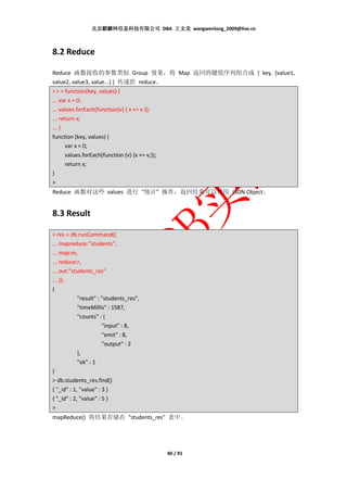北京麒麟网信息科技有限公司 DBA 王文龙 wangwenlong_2009@live.cn



8.2 Reduce

Reduce 函数接收的参数类似 Group 效果，将 Map 返回的键值序列组合成 { key, [value1,
value2, value3, value...] } 传递给 reduce。
> r = function(key, values) {
... var x = 0;
... values.forEach(function(v) { x += v });
... return x;
... }
function (key, values) {
       var x = 0;
       values.forEach(function (v) {x += v;});
       return x;
}
>
Reduce 函数对这些 values 进行 "统计" 操作，返回结果可以使用 JSON Object。


8.3 Result

> res = db.runCommand({
... mapreduce:"students",
... map:m,
... reduce:r,
... out:"students_res"
... });
{
            "result" : "students_res",
            "timeMillis" : 1587,
            "counts" : {
                       "input" : 8,
                       "emit" : 8,
                       "output" : 2
            },
            "ok" : 1
}
> db.students_res.find()
{ "_id" : 1, "value" : 3 }
{ "_id" : 2, "value" : 5 }
>
mapReduce() 将结果存储在 "students_res" 表中。




                                         40 / 91
 
