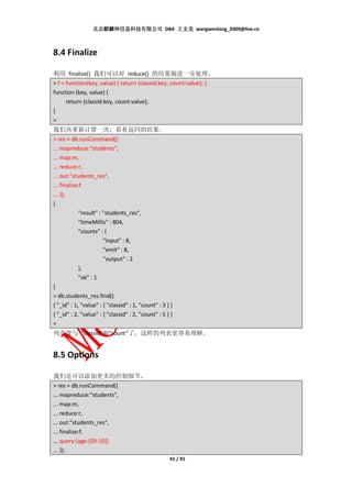 北京麒麟网信息科技有限公司 DBA 王文龙 wangwenlong_2009@live.cn



8.4 Finalize

利用 finalize() 我们可以对 reduce() 的结果做进一步处理。
> f = function(key, value) { return {classid:key, count:value}; }
function (key, value) {
      return {classid:key, count:value};
}
>
我们再重新计算一次，看看返回的结果:
> res = db.runCommand({
... mapreduce:"students",
... map:m,
... reduce:r,
... out:"students_res",
... finalize:f
... });
{
             "result" : "students_res",
             "timeMillis" : 804,
             "counts" : {
                        "input" : 8,
                        "emit" : 8,
                        "output" : 2
             },
             "ok" : 1
}
> db.students_res.find()
{ "_id" : 1, "value" : { "classid" : 1, "count" : 3 } }
{ "_id" : 2, "value" : { "classid" : 2, "count" : 5 } }
>
列名变与 “classid”和”count”了，这样的列表更容易理解。


8.5 Options

我们还可以添加更多的控制细节。
> res = db.runCommand({
... mapreduce:"students",
... map:m,
... reduce:r,
... out:"students_res",
... finalize:f,
... query:{age:{$lt:10}}
... });
                                                     41 / 91
 