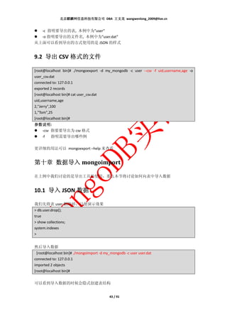 北京麒麟网信息科技有限公司 DBA 王文龙 wangwenlong_2009@live.cn


  -c 指明要导出的表, 本例中为”user”
  -o 指明要导出的文件名, 本例中为”user.dat”
从上面可以看到导出的方式使用的是 JSON 的样式


9.2 导出 CSV 格式的文件

[root@localhost bin]# ./mongoexport -d my_mongodb -c user --csv -f uid,username,age -o
user_csv.dat
connected to: 127.0.0.1
exported 2 records
[root@localhost bin]# cat user_csv.dat
uid,username,age
2,"Jerry",100
1,"Tom",25
[root@localhost bin]#
参数说明:
参数说明
  -csv 指要要导出为 csv 格式
  -f 指明需要导出哪些例

更详细的用法可以 mongoexport –help 来查看


    数据导
第十章 数据导入 mongoimport

在上例中我们讨论的是导出工具的使用，那么本节将讨论如何向表中导入数据


10.1 导入 JSON 数据

我们先将表 user 删除掉，以便演示效果
> db.user.drop();
true
> show collections;
system.indexes
>


然后导入数据
  [root@localhost bin]# ./mongoimport -d my_mongodb -c user user.dat
connected to: 127.0.0.1
imported 2 objects
[root@localhost bin]#


可以看到导入数据的时候会隐式创建表结构


                                           43 / 91
 