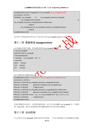 北京麒麟网信息科技有限公司 DBA 王文龙 wangwenlong_2009@live.cn


[root@localhost bin]# ./mongodump -d my_mongodb -o my_mongodb_dump
connected to: 127.0.0.1
DATABASE: my_mongodb          to     my_mongodb_dump/my_mongodb
         my_mongodb.system.indexes                                                   to
my_mongodb_dump/my_mongodb/system.indexes.bson
                    1 objects
         my_mongodb.user to my_mongodb_dump/my_mongodb/user.bson
                    2 objects
[root@localhost bin]#


这个例子中将备份的文件存在了当前目录下的 my_mongodb_dump 目录下


     数据恢复
第十二章 数据恢复 mongorestore

由于刚刚已经做了备份，所以我们先将库 my_mongodb 删除掉
> use my_mongodb
switched to db my_mongodb
> db.dropDatabase()
{ "dropped" : "my_mongodb", "ok" : 1 }
> show dbs
admin (empty)
local (empty)
test    (empty)
>


接下来我们进行数据库恢复
[root@localhost bin]# ./mongorestore -d my_mongodb my_mongodb_dump/*
connected to: 127.0.0.1
Wed Apr 11 00:03:03 my_mongodb_dump/my_mongodb/user.bson
Wed Apr 11 00:03:03        going into namespace [my_mongodb.user]
Wed Apr 11 00:03:03        2 objects found
Wed Apr 11 00:03:03 my_mongodb_dump/my_mongodb/system.indexes.bson
Wed Apr 11 00:03:03        going into namespace [my_mongodb.system.indexes]
Wed Apr 11 00:03:03 { name: "_id_", ns: "my_mongodb.user", key: { _id: 1 }, v: 0 }
Wed Apr 11 00:03:03        1 objects found
[root@localhost bin]#


经验证数据库又回来了，其实要是想恢复库，也大可不必先删除 my_mongodb 库，只要指
明 –drop 参数，就可以在恢复的时候先删除表然后再向表中插入数据的


第十三章 访问控制

官方手册中启动 MongoDB 服务时没有任何参数，一旦客户端连接后可以对数据库任意操
                                              45 / 91
 