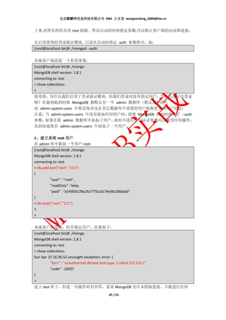 北京麒麟网信息科技有限公司 DBA 王文龙 wangwenlong_2009@live.cn


上来,对所有的库具有 root 权限。所以启动的时候指定参数,可以阻止客户端的访问和连接。

先启用系统的登录验证模块, 只需在启动时指定 auth 参数即可，如:
[root@localhost bin]# ./mongod --auth


本地客户端连接一下看看效果;
[root@localhost bin]# ./mongo
MongoDB shell version: 1.8.1
connecting to: test
> show collections;
>
很奇怪，为什么我们启用了登录验证模块，但我们登录时没有指定用户，为什么还可以登录
呢？在最初始的时候 MongoDB 都默认有一个 admin 数据库（默认是空的）        ，
而 admin.system.users 中将会保存比在其它数据库中设置的用户权限更大的用户信息。
注意： admin.system.users 中没有添加任何用户时，
    当                              即使 MongoDB 启动时添加了 --auth
参数， 如果在除 admin 数据库中添加了用户，      此时不进行任何认证依然可以使用任何操作，
直到知道你在 admin.system.users 中添加了一个用户。

1、建立系统 root 用户
 、
在 admin 库中新添一个用户 root:
[root@localhost bin]# ./mongo
MongoDB shell version: 1.8.1
connecting to: test
> db.addUser("root","111")
{
         "user" : "root",
         "readOnly" : false,
         "pwd" : "e54950178e2fa777b1d174e9b106b6ab"
}
> db.auth("root","111")
1
>


本地客户端连接，但不指定用户，结果如下:
[root@localhost bin]# ./mongo
MongoDB shell version: 1.8.1
connecting to: test
> show collections;
Sun Apr 15 16:36:52 uncaught exception: error: {
         "$err" : "unauthorized db:test lock type:-1 client:127.0.0.1",
         "code" : 10057
}
>
连上 test 库了，但进一步操作时有异常，看来 MongoDB 允许未授权连接，不能进行任何
                                               47 / 91
 