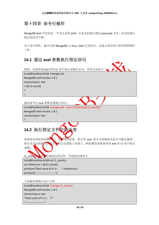 北京麒麟网信息科技有限公司 DBA 王文龙 wangwenlong_2009@live.cn



第十四章 命令行操作

MongoDB shell 不仅仅是一个交互式的 shell，它也支持执行指定 javascript 文件，也支持执行
指定的命令片断。

有了这个特性，就可以将 MongoDB 与 linux shell 完美结合，完成大部分的日常管理和维护
工作。


14.1 通过 eval 参数执行指定语句

例如，需要查询 test 库的 t1 表中的记录数有多少，常用方法如下:
[root@localhost bin]# ./mongo test
MongoDB shell version: 1.8.1
connecting to: test
> db.t1.count()
7
>


通过命令行 eval 参数直接执行语句:
[root@localhost bin]# ./mongo test --eval "printjson(db.t1.count())"
MongoDB shell version: 1.8.1
connecting to: test
7


14.2 执行指定文件中的内容

如果涉及到很多的操作后，才能得到结果，那么用 eval 的方式来做的话是不可能完成的，
那么更灵活的执行指定文件的方式就派上用场了。例如我们仍然要查看 test 库 t1 表中的记
录数：

t1_count.js 就是我们要执行的文件，里面的内容如下
[root@localhost bin]# cat t1_count.js
var totalcount = db.t1.count();
printjson('Total count of t1 is : ' + totalcount);
printjson('-----------------------');


下面我们将执行这个文件
[root@localhost bin]# ./mongo t1_count.js
MongoDB shell version: 1.8.1
connecting to: test
"Total count of t1 is : 7"
"-----------------------"
                                              49 / 91
 