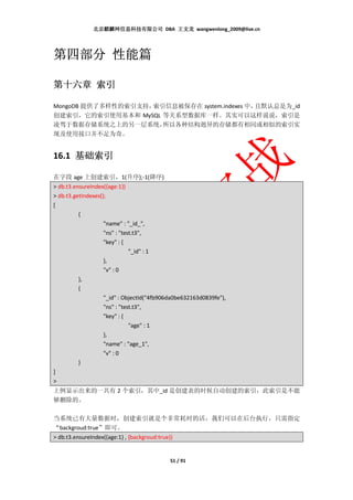 北京麒麟网信息科技有限公司 DBA 王文龙 wangwenlong_2009@live.cn




第四部分 性能篇

第十六章 索引

MongoDB 提供了多样性的索引支持，索引信息被保存在 system.indexes 中，且默认总是为_id
创建索引，它的索引使用基本和 MySQL 等关系型数据库一样。其实可以这样说说，索引是
凌驾于数据存储系统之上的另一层系统，    所以各种结构迥异的存储都有相同或相似的索引实
现及使用接口并不足为奇。


16.1 基础索引
     基础索引

在字段 age 上创建索引，1(升序);-1(降序)
> db.t3.ensureIndex({age:1})
> db.t3.getIndexes();
[
          {
                    "name" : "_id_",
                    "ns" : "test.t3",
                    "key" : {
                               "_id" : 1
                    },
                    "v" : 0
          },
          {
                    "_id" : ObjectId("4fb906da0be632163d0839fe"),
                    "ns" : "test.t3",
                    "key" : {
                               "age" : 1
                    },
                    "name" : "age_1",
                    "v" : 0
          }
]
>
上例显示出来的一共有 2 个索引，其中_id 是创建表的时候自动创建的索引，此索引是不能
够删除的。

当系统已有大量数据时，创建索引就是个非常耗时的活，我们可以在后台执行，只需指定
“backgroud:true”即可。
> db.t3.ensureIndex({age:1} , {backgroud:true})


                                            51 / 91
 