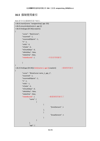 北京麒麟网信息科技有限公司 DBA 王文龙 wangwenlong_2009@live.cn



16.5 强制使用索引
     强制使用索引

hint 命令可以强制使用某个索引。
> db.t5.insert({name: "wangwenlong",age: 20})
> db.t5.ensureIndex({name:1, age:1})
> db.t5.find({age:{$lt:30}}).explain()
{
           "cursor" : "BasicCursor",
           "nscanned" : 1,
           "nscannedObjects" : 1,
           "n" : 1,
           "millis" : 0,
           "nYields" : 0,
           "nChunkSkips" : 0,
           "isMultiKey" : false,
           "indexOnly" : false,
         "indexBounds" : {                 --并没有用到索引

         }
}
> db.t5.find({age:{$lt:30}}).hint({name:1, age:1}).explain()     --强制使用索引
{
           "cursor" : "BtreeCursor name_1_age_1",
           "nscanned" : 1,
           "nscannedObjects" : 1,
           "n" : 1,
           "millis" : 1,
           "nYields" : 0,
           "nChunkSkips" : 0,
           "isMultiKey" : false,
           "indexOnly" : false,
           "indexBounds" : {                     --被强制使用索引了
                       "name" : [
                                 [
                                         {
                                                    "$minElement" : 1
                                         },
                                         {
                                                    "$maxElement" : 1
                                         }
                                 ]
                       ],
                       "age" : [

                                            53 / 91
 