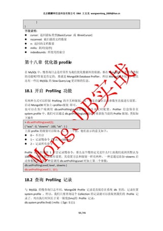 北京麒麟网信息科技有限公司 DBA 王文龙 wangwenlong_2009@live.cn


          }
}
字段说明:
字段说明
  cursor: 返回游标类型(BasicCursor 或 BtreeCursor)
  nscanned: 被扫描的文档数量
  n: 返回的文档数量
  millis: 耗时(毫秒)
  indexBounds: 所使用的索引


     优化器
第十八章 优化器 profile

在 MySQL 中，慢查询日志是经常作为我们优化数据库的依据，那在 MongoDB 中是否有类似
的功能呢?答案是肯定的，那就是 MongoDB Database Profiler。所以 MongoDB 不仅有，而且
还有一些比 MySQL 的 Slow Query Log 更详细的信息。


18.1 开启 Profiling 功能

有两种方式可以控制 Profiling 的开关和级别，第一种是直接在启动参数里直接进行设置。
启动 MongoDB 时加上–profile=级别 即可。
也可以在客户端调用 db.setProfilingLevel(级别) 命令来实时配置，Profiler 信息保存在
system.profile 中。  我们可以通过 db.getProfilingLevel()命令来获取当前的 Profile 级别，类似如
下操作
> db.setProfilingLevel(2);
{ "was" : 0, "slowms" : 100, "ok" : 1 }
上面 profile 的级别可以取 0，1，2 三个值，他们表示的意义如下：
  0 – 不开启
  1 – 记录慢命令 (默认为>100ms)
  2 – 记录所有命令

Profile 记录在级别 1 时会记录慢命令，那么这个慢的定义是什么?上面我们说到其默认为
100ms，当然有默认就有设置，其设置方法和级别一样有两种，一种是通过添加–slowms 启
动参数配置。第二种是调用 db.setProfilingLevel 时加上第二个参数：
db.setProfilingLevel( level , slowms )
db.setProfilingLevel( 1 , 10 );


18.2 查询 Profiling 记录

与 MySQL 的慢查询日志不同，MongoDB Profile 记录是直接存在系统 db 里的，记录位置
system.profile ，所以，我们只要查询这个 Collection 的记录就可以获取到我们的 Profile 记
录了。列出执行时间长于某一限度(5ms)的 Profile 记录：
db.system.profile.find( { millis : { $gt : 5 } } )


                                         55 / 91
 