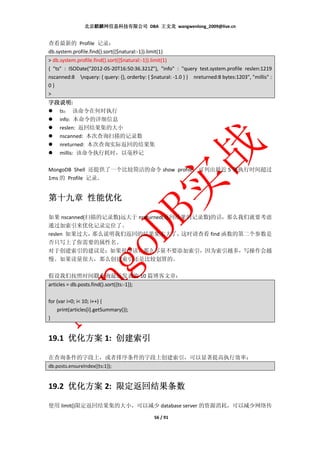北京麒麟网信息科技有限公司 DBA 王文龙 wangwenlong_2009@live.cn


查看最新的 Profile 记录：
db.system.profile.find().sort({$natural:-1}).limit(1)
> db.system.profile.find().sort({$natural:-1}).limit(1)
{ "ts" : ISODate("2012-05-20T16:50:36.321Z"), "info" : "query test.system.profile reslen:1219
nscanned:8 nquery: { query: {}, orderby: { $natural: -1.0 } } nreturned:8 bytes:1203", "millis" :
0}
>
字段说明:
字段说明
  ts： 该命令在何时执行
  info: 本命令的详细信息
  reslen: 返回结果集的大小
  nscanned: 本次查询扫描的记录数
  nreturned: 本次查询实际返回的结果集
  millis: 该命令执行耗时，以毫秒记

MongoDB Shell 还提供了一个比较简洁的命令 show profile，可列出最近 5 条执行时间超过
1ms 的 Profile 记录。


     性能优化
第十九章 性能优化

如果 nscanned(扫描的记录数)远大于 nreturned(返回结果的记录数)的话，那么我们就要考虑
通过加索引来优化记录定位了。
reslen 如果过大， 那么说明我们返回的结果集太大了，       这时请查看 find 函数的第二个参数是
否只写上了你需要的属性名。
对于创建索引的建议是：如果很少读，那么尽量不要添加索引，因为索引越多，写操作会越
慢。如果读量很大，那么创建索引还是比较划算的。

假设我们按照时间戳查询最近发表的 10 篇博客文章：
articles = db.posts.find().sort({ts:-1});

for (var i=0; i< 10; i++) {
    print(articles[i].getSummary());
}


19.1 优化方案 1: 创建索引

在查询条件的字段上，或者排序条件的字段上创建索引，可以显著提高执行效率：
db.posts.ensureIndex({ts:1});


19.2 优化方案 2: 限定返回结果条数

使用 limit()限定返回结果集的大小，可以减少 database server 的资源消耗，可以减少网络传

                                                 56 / 91
 