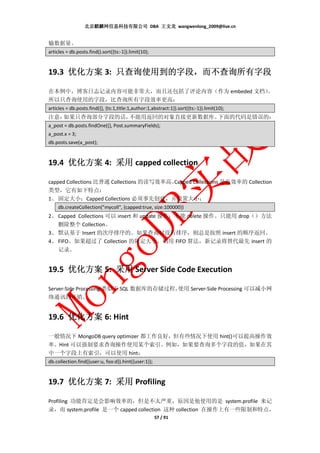 北京麒麟网信息科技有限公司 DBA 王文龙 wangwenlong_2009@live.cn


输数据量。
articles = db.posts.find().sort({ts:-1}).limit(10);


             只查询使用到的字段，
19.3 优化方案 3: 只查询使用到的字段，而不查询所有字段

在本例中，博客日志记录内容可能非常大，而且还包括了评论内容（作为 embeded 文档）
                                           。
所以只查询使用的字段，比查询所有字段效率更高：
articles = db.posts.find({}, {ts:1,title:1,author:1,abstract:1}).sort({ts:-1}).limit(10);
注意：如果只查询部分字段的话，不能用返回的对象直接更新数据库。下面的代码是错误的：
a_post = db.posts.findOne({}, Post.summaryFields);
a_post.x = 3;
db.posts.save(a_post);


19.4 优化方案 4: 采用 capped collection

capped Collections 比普通 Collections 的读写效率高。
                                         Capped Collections 是高效率的 Collection
类型，它有如下特点：
1、 固定大小；Capped Collections 必须事先创建，并设置大小：
    db.createCollection("mycoll", {capped:true, size:100000})
2、 Capped Collections 可以 insert 和 update 操作；不能 delete 操作。只能用 drop（）方法
   删除整个 Collection。
3、 默认基于 Insert 的次序排序的。如果查询时没有排序，则总是按照 insert 的顺序返回。
4、 FIFO。如果超过了 Collection 的限定大小，则用 FIFO 算法，新记录将替代最先 insert 的
   记录。


19.5 优化方案 5: 采用 Server Side Code Execution

Server-Side Processing 类似于 SQL 数据库的存储过程，使用 Server-Side Processing 可以减小网
络通讯的开销。


19.6 优化方案 6: Hint

一般情况下 MongoDB query optimizer 都工作良好，但有些情况下使用 hint()可以提高操作效
率。Hint 可以强制要求查询操作使用某个索引。例如，如果要查询多个字段的值，如果在其
中一个字段上有索引，可以使用 hint：
db.collection.find({user:u, foo:d}).hint({user:1});


19.7 优化方案 7: 采用 Profiling

Profiling 功能肯定是会影响效率的，但是不太严重，原因是他使用的是 system.profile 来记
录，而 system.profile 是一个 capped collection 这种 collection 在操作上有一些限制和特点，
                                                      57 / 91
 