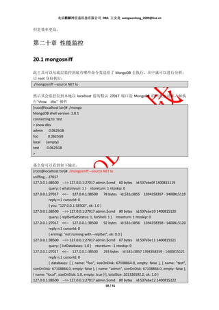 北京麒麟网信息科技有限公司 DBA 王文龙 wangwenlong_2009@live.cn


但是效率更高。


第二十章 性能监控

20.1 mongosniff

此工具可以从底层监控到底有哪些命令发送给了 MongoDB 去执行，从中就可以进行分析：
以 root 身份执行：
./mongosniff --source NET lo


然后其会监控位到本地以 localhost 监听默认 27017 端口的 MongoDB 的所有包请求，如执
行”show dbs” 操作
[root@localhost bin]# ./mongo
MongoDB shell version: 1.8.1
connecting to: test
> show dbs
admin 0.0625GB
foo      0.0625GB
local (empty)
test    0.0625GB
>


那么你可以看到如下输出。
[root@localhost bin]# ./mongosniff --source NET lo
sniffing... 27017
127.0.0.1:38500 -->> 127.0.0.1:27017 admin.$cmd 60 bytes id:537ebe0f 1400815119
            query: { whatsmyuri: 1 } ntoreturn: 1 ntoskip: 0
127.0.0.1:27017 <<-- 127.0.0.1:38500 78 bytes id:531c3855 1394358357 - 1400815119
            reply n:1 cursorId: 0
            { you: "127.0.0.1:38500", ok: 1.0 }
127.0.0.1:38500 -->> 127.0.0.1:27017 admin.$cmd 80 bytes id:537ebe10 1400815120
            query: { replSetGetStatus: 1, forShell: 1 } ntoreturn: 1 ntoskip: 0
127.0.0.1:27017 <<-- 127.0.0.1:38500 92 bytes id:531c3856 1394358358 - 1400815120
            reply n:1 cursorId: 0
            { errmsg: "not running with --replSet", ok: 0.0 }
127.0.0.1:38500 -->> 127.0.0.1:27017 admin.$cmd 67 bytes id:537ebe11 1400815121
            query: { listDatabases: 1.0 } ntoreturn: -1 ntoskip: 0
127.0.0.1:27017 <<-- 127.0.0.1:38500 293 bytes id:531c3857 1394358359 - 1400815121
            reply n:1 cursorId: 0
            { databases: [ { name: "foo", sizeOnDisk: 67108864.0, empty: false }, { name: "test",
sizeOnDisk: 67108864.0, empty: false }, { name: "admin", sizeOnDisk: 67108864.0, empty: false },
{ name: "local", sizeOnDisk: 1.0, empty: true } ], totalSize: 201326592.0, ok: 1.0 }
127.0.0.1:38500 -->> 127.0.0.1:27017 admin.$cmd 80 bytes id:537ebe12 1400815122
                                             58 / 91
 