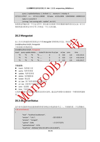 北京麒麟网信息科技有限公司 DBA 王文龙 wangwenlong_2009@live.cn


          query: { replSetGetStatus: 1, forShell: 1 } ntoreturn: 1 ntoskip: 0
127.0.0.1:27017 <<-- 127.0.0.1:38500 92 bytes id:531c3858 1394358360 - 1400815122
          reply n:1 cursorId: 0
          { errmsg: "not running with --replSet", ok: 0.0 }
如果将这些输出到一个日志文件中，那么就可以保留下所有数据库操作的历史记录，对于后
期的性能分析和安全审计等工作将是一个巨大的贡献。




20.2 Mongostat

此工具可以快速的查看某组运行中的 MongoDB 实例的统计信息，用法如下：
[root@localhost bin]# ./mongostat
下面是执行结果(部分):
[root@localhost bin]# ./mongostat
insert query update delete ...... locked % idx miss % qr|qw ar|aw conn     time
     *0     *0        *0      *0 ......         0          0 0|0     1|0      4 01:19:15
     *0     *0        *0      *0 ......         0          0 0|0     1|0      4 01:19:16
     *0     *0        *0      *0 ......         0          0 0|0     1|0      4 01:19:17


字段说明:
字段说明
  insert: 每秒插入量
  query: 每秒查询量
  update: 每秒更新量
  delete: 每秒删除量
  locked: 锁定量
  qr | qw: 客户端查询排队长度(读|写)
  ar | aw: 活跃客户端量(读|写)
  conn: 连接数
  time: 当前时间
它每秒钟刷新一次状态值，     提供良好的可读性，通过这些参数可以观察到一个整体的性能情
况。


20.3 db.serverStatus

这个命令是最常用也是最基础的查看实例运行状态的命令之一，下面我们看一下它的输出:
> db.serverStatus()
{
          "host" : "localhost.localdomain",
          "version" : "1.8.1",                    --服务器版本
          "process" : "mongod",
          "uptime" : 3184,                         --启动时间(秒)
          "uptimeEstimate" : 3174,
          "localTime" : ISODate("2012-05-28T11:20:22.819Z"),
                                              59 / 91
 