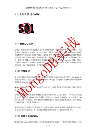 北京麒麟网信息科技有限公司 DBA 王文龙 wangwenlong_2009@live.cn



1.1 为什么要用 NoSQL




1.1.1 NoSQL 简介

NoSQL，全称是”Not Only Sql”,指的是非关系型的数据库。这类数据库主要有这些特点：非关
系型的、分布式的、开源的、水平可扩展的。原始的目的是为了大规模 web 应用，这场全
新的数据库革命运动早期就有人提出，发展至 2009 年趋势越发高涨。NoSQL 的拥护者们提
倡运用非关系型的数据存储，通常的应用如：模式自由、支持简易复制、简单的 API、最终
的一致性（非 ACID） 、大容量数据等。NoSQL 被我们用得最多的当数 key-value 存储，当然还
有其他的文档型的、列存储、图型数据库、xml 数据库等。相对于目前铺天盖地的关系型数
据库运用，这一概念无疑是一种全新思维的注入。


1.1.2 发展现状

现今的计算机体系结构在数据存储方面要求应用架构具备庞大的水平扩展性，而 NoSQL 正
在致力于改变这一现状。   目前新浪微博的 Redis 和 Google 的 Bigtable 以及 Amazon 的 SimpleDB
使用的就是 NoSQL 型数据库。

NoSQL 项目的名字上看不出什么相同之处，但是，它们通常在某些方面相同：它们可以处理
超大量的数据。

这场革命目前仍然需要等待。NoSQL 对大型企业来说还不是主流，但是，一两年之后很可能
就会变个样子。在 NoSQL 运动的最新一次聚会中，来自世界各地的 150 人挤满了 CBS
Interactive 的一间会议室。分享他们如何推翻缓慢而昂贵的关系数据库的暴政，怎样使用更
有效和更便宜的方法来管理数据。

关系型数据库给你强加了太多东西。      它们要你强行修改对象数据， 以满足数据库系统的需要。
在 NoSQL 拥护者们来看，基于 NoSQL 的数据库替代方案“只是给你所需要的”。


1.1.3 为什么是 NoSQL

随着互联网 web2.0 网站的兴起，非关系型的数据库现在成了一个极其热门的新领域，非关
                                6 / 91
 