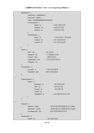 北京麒麟网信息科技有限公司 DBA 王文龙 wangwenlong_2009@live.cn


     "globalLock" : {
              "totalTime" : 3183918151,
              "lockTime" : 10979,
              "ratio" : 0.000003448267034299149,
              "currentQueue" : {
                            "total" : 0,               --当前全部队列量
                            "readers" : 0,              --读请求队列量
                            "writers" : 0               --写请求队列量
                 },
                 "activeClients" : {
                            "total" : 0,                --当前全部客户端连接量
                            "readers" : 0,             --客户端读请求量
                            "writers" : 0              --客户端写请求量
                 }
     },
     "mem" : {
                 "bits" : 32,                --32 位系统
                 "resident" : 20,             --占用物量内存量
                 "virtual" : 126,              --虚拟内存量
                 "supported" : true,          --是否支持扩展内存
                 "mapped" : 32
     },
     "connections" : {
              "current" : 1,                 --当前活动连接量
              "available" : 818              --剩余空闲连接量
     },
……
     "indexCounters" : {
              "btree" : {
                         "accesses" : 0,               --索引被访问量
                         "hits" : 0,                   --索引命中量
                         "misses" : 0,                  --索引偏差量
                         "resets" : 0,
                         "missRatio" : 0               --索引偏差率(未命中率)
              }
     },
……
     "network" : {
                 "bytesIn" : 1953,                  --发给此服务器的数据量(单位:byte)
                 "bytesOut" : 25744,                 --此服务器发出的数据量(单位:byte)
                 "numRequests" : 30                --发给此服务器的请求量
     },
     "opcounters" : {
                 "insert" : 0,                 --插入操作的量

                                             60 / 91
 