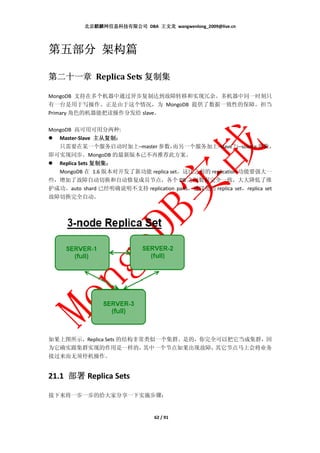 北京麒麟网信息科技有限公司 DBA 王文龙 wangwenlong_2009@live.cn




第五部分 架构篇

                   复制集
第二十一章 Replica Sets 复制集

MongoDB 支持在多个机器中通过异步复制达到故障转移和实现冗余。多机器中同一时刻只
有一台是用于写操作。正是由于这个情况，为 MongoDB 提供了数据一致性的保障。担当
Primary 角色的机器能把读操作分发给 slave。

MongoDB 高可用可用分两种:
   Master-Slave 主从复制：
                 主从复制：
   只需要在某一个服务启动时加上–master 参数，        而另一个服务加上–slave 与–source 参数，
即可实现同步。MongoDB 的最新版本已不再推荐此方案。
                复制集：
   Replica Sets 复制集：
   MongoDB 在 1.6 版本对开发了新功能 replica set，这比之前的 replication 功能要强大一
些，增加了故障自动切换和自动修复成员节点，各个 DB 之间数据完全一致，大大降低了维
护成功。auto shard 已经明确说明不支持 replication paris，建议使用 replica set，replica set
故障切换完全自动。




如果上图所示，Replica Sets 的结构非常类似一个集群。是的，你完全可以把它当成集群，因
为它确实跟集群实现的作用是一样的，        其中一个节点如果出现故障，其它节点马上会将业务
接过来而无须停机操作。


21.1 部署 Replica Sets

接下来将一步一步的给大家分享一下实施步骤：


                                 62 / 91
 