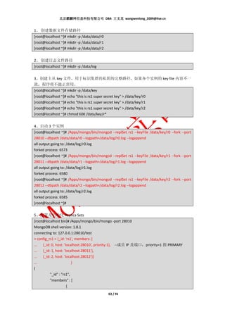 北京麒麟网信息科技有限公司 DBA 王文龙 wangwenlong_2009@live.cn


1、 创建数据文件存储路径
[root@localhost ~]# mkdir -p /data/data/r0
[root@localhost ~]# mkdir -p /data/data/r1
[root@localhost ~]# mkdir -p /data/data/r2


2、 创建日志文件路径
[root@localhost ~]# mkdir -p /data/log


3、创建主从 key 文件，用于标识集群的私钥的完整路径，如果各个实例的 key file 内容不一
致，程序将不能正常用。
[root@localhost ~]# mkdir -p /data/key
[root@localhost ~]# echo "this is rs1 super secret key" > /data/key/r0
[root@localhost ~]# echo "this is rs1 super secret key" > /data/key/r1
[root@localhost ~]# echo "this is rs1 super secret key" > /data/key/r2
[root@localhost ~]# chmod 600 /data/key/r*


4、启动 3 个实例
[root@localhost ~]# /Apps/mongo/bin/mongod --replSet rs1 --keyFile /data/key/r0 --fork --port
28010 --dbpath /data/data/r0 --logpath=/data/log/r0.log --logappend
all output going to: /data/log/r0.log
forked process: 6573
[root@localhost ~]# /Apps/mongo/bin/mongod --replSet rs1 --keyFile /data/key/r1 --fork --port
28011 --dbpath /data/data/r1 --logpath=/data/log/r1.log --logappend
all output going to: /data/log/r1.log
forked process: 6580
[root@localhost ~]# /Apps/mongo/bin/mongod --replSet rs1 --keyFile /data/key/r2 --fork --port
28012 --dbpath /data/data/r2 --logpath=/data/log/r2.log --logappend
all output going to: /data/log/r2.log
forked process: 6585
[root@localhost ~]#


5、配置及初始化 Replica Sets
[root@localhost bin]# /Apps/mongo/bin/mongo -port 28010
MongoDB shell version: 1.8.1
connecting to: 127.0.0.1:28010/test
> config_rs1 = {_id: 'rs1', members: [
... {_id: 0, host: 'localhost:28010', priority:1}, --成员 IP 及端口，priority=1 指 PRIMARY
... {_id: 1, host: 'localhost:28011'},
... {_id: 2, host: 'localhost:28012'}]
...                      }
{
          "_id" : "rs1",
          "members" : [
                     {
                                             63 / 91
 