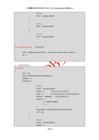 北京麒麟网信息科技有限公司 DBA 王文龙 wangwenlong_2009@live.cn


                             "_id" : 0,
                             "host" : "localhost:28010"
                   },
                   {
                             "_id" : 1,
                             "host" : "localhost:28011"
                   },
                   {
                             "_id" : 2,
                             "host" : "localhost:28012"
                   }
         ]
}
> rs.initiate(config_rs1); --初始化配置
{
            "info" : "Config now saved locally. Should come online in about a minute.",
            "ok" : 1
}



6、查看复制集状态
> rs.status()
{
           "set" : "rs1",
           "date" : ISODate("2012-05-31T09:49:57Z"),
           "myState" : 1,
           "members" : [
                      {
                              "_id" : 0,
                              "name" : "localhost:28010",
                              "health" : 1,         --1 表明正常; 0 表明异常
                              "state" : 1,          -- 1 表明是 Primary; 2 表明是 Secondary;
                              "stateStr" : "PRIMARY", --表明此机器是主库
                              "optime" : {
                                          "t" : 1338457763000,
                                          "i" : 1
                              },
                              "optimeDate" : ISODate("2012-05-31T09:49:23Z"),
                              "self" : true
                      },
                      {
                              "_id" : 1,
                              "name" : "localhost:28011",
                              "health" : 1,

                                              64 / 91
 