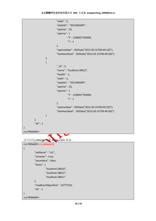 北京麒麟网信息科技有限公司 DBA 王文龙 wangwenlong_2009@live.cn


                           "state" : 2,
                           "stateStr" : "SECONDARY",
                           "uptime" : 23,
                           "optime" : {
                                      "t" : 1338457763000,
                                      "i" : 1
                           },
                           "optimeDate" : ISODate("2012-05-31T09:49:23Z"),
                           "lastHeartbeat" : ISODate("2012-05-31T09:49:56Z")
                    },
                    {
                           "_id" : 2,
                           "name" : "localhost:28012",
                           "health" : 1,
                           "state" : 2,
                           "stateStr" : "SECONDARY",
                           "uptime" : 23,
                           "optime" : {
                                      "t" : 1338457763000,
                                      "i" : 1
                           },
                           "optimeDate" : ISODate("2012-05-31T09:49:23Z"),
                           "lastHeartbeat" : ISODate("2012-05-31T09:49:56Z")
                    }
         ],
         "ok" : 1
}
rs1:PRIMARY>


还可以用 isMaster 查看 Replica Sets 状态。
rs1:PRIMARY> rs.isMaster()
{
         "setName" : "rs1",
         "ismaster" : true,
         "secondary" : false,
         "hosts" : [
                     "localhost:28010",
                     "localhost:28012",
                     "localhost:28011"
         ],
         "maxBsonObjectSize" : 16777216,
         "ok" : 1
}
rs1:PRIMARY>

                                           65 / 91
 