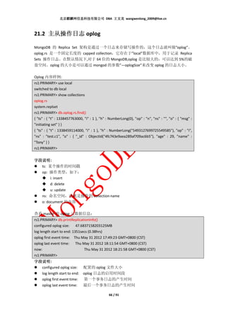 北京麒麟网信息科技有限公司 DBA 王文龙 wangwenlong_2009@live.cn



21.2 主从操作日志 oplog

MongoDB 的 Replica Set 架构是通过一个日志来存储写操作的，这个日志就叫做”oplog”。
oplog.rs 是一个固定长度的 capped collection，它存在于”local”数据库中，用于记录 Replica
Sets 操作日志。在默认情况下,对于 64 位的 MongoDB,oplog 是比较大的，可以达到 5%的磁
盘空间。oplog 的大小是可以通过 mongod 的参数”—oplogSize”来改变 oplog 的日志大小。

Oplog 内容样例:
rs1:PRIMARY> use local
switched to db local
rs1:PRIMARY> show collections
oplog.rs
system.replset
rs1:PRIMARY> db.oplog.rs.find()
{ "ts" : { "t" : 1338457763000, "i" : 1 }, "h" : NumberLong(0), "op" : "n", "ns" : "", "o" : { "msg" :
"initiating set" } }
{ "ts" : { "t" : 1338459114000, "i" : 1 }, "h" : NumberLong("5493127699725549585"), "op" : "i",
"ns" : "test.c1", "o" : { "_id" : ObjectId("4fc743e9aea289af709ac6b5"), "age" : 29, "name" :
"Tony" } }
rs1:PRIMARY>


字段说明:
字段说明:
  ts: 某个操作的时间戳
  op: 操作类型，如下：
       i: insert
       d: delete
       u: update
  ns: 命名空间，也就是操作的 collection name
  o: document 的内容

查看 master 的 oplog 元数据信息：
rs1:PRIMARY> db.printReplicationInfo()
configured oplog size: 47.6837158203125MB
log length start to end: 1351secs (0.38hrs)
oplog first event time: Thu May 31 2012 17:49:23 GMT+0800 (CST)
oplog last event time: Thu May 31 2012 18:11:54 GMT+0800 (CST)
now:                           Thu May 31 2012 18:21:58 GMT+0800 (CST)
rs1:PRIMARY>
字段说明:
字段说明:
  configured oplog size:       配置的 oplog 文件大小
  log length start to end:     oplog 日志的启用时间段
  oplog first event time:      第一个事务日志的产生时间
  oplog last event time:       最后一个事务日志的产生时间

                                                66 / 91
 