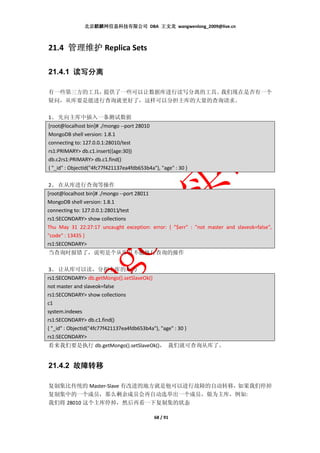 北京麒麟网信息科技有限公司 DBA 王文龙 wangwenlong_2009@live.cn



21.4 管理维护 Replica Sets

21.4.1 读写分离

有一些第三方的工具，提供了一些可以让数据库进行读写分离的工具。我们现在是否有一个
疑问，从库要是能进行查询就更好了，这样可以分担主库的大量的查询请求。

1、 先向主库中插入一条测试数据
[root@localhost bin]# ./mongo --port 28010
MongoDB shell version: 1.8.1
connecting to: 127.0.0.1:28010/test
rs1:PRIMARY> db.c1.insert({age:30})
db.c2rs1:PRIMARY> db.c1.find()
{ "_id" : ObjectId("4fc77f421137ea4fdb653b4a"), "age" : 30 }


2、 在从库进行查询等操作
[root@localhost bin]# ./mongo --port 28011
MongoDB shell version: 1.8.1
connecting to: 127.0.0.1:28011/test
rs1:SECONDARY> show collections
Thu May 31 22:27:17 uncaught exception: error: { "$err" : "not master and slaveok=false",
"code" : 13435 }
rs1:SECONDARY>
当查询时报错了，说明是个从库且不能执行查询的操作

 3、 让从库可以读，分担主库的压力
rs1:SECONDARY> db.getMongo().setSlaveOk()
not master and slaveok=false
rs1:SECONDARY> show collections
c1
system.indexes
rs1:SECONDARY> db.c1.find()
{ "_id" : ObjectId("4fc77f421137ea4fdb653b4a"), "age" : 30 }
rs1:SECONDARY>
看来我们要是执行 db.getMongo().setSlaveOk()， 我们就可查询从库了。


21.4.2 故障转移

复制集比传统的 Master-Slave 有改进的地方就是他可以进行故障的自动转移，如果我们停掉
复制集中的一个成员，那么剩余成员会再自动选举出一个成员，做为主库，例如:
我们将 28010 这个主库停掉，然后再看一下复制集的状态

                                              68 / 91
 
