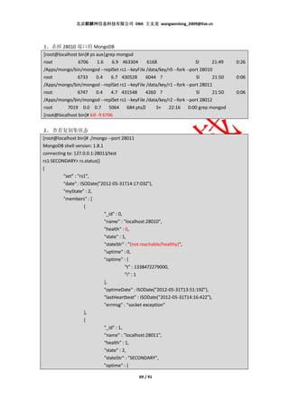 北京麒麟网信息科技有限公司 DBA 王文龙 wangwenlong_2009@live.cn




1、杀掉 28010 端口的 MongoDB
[root@localhost bin]# ps aux|grep mongod
root            6706       1.6    6.9 463304   6168                    Sl      21:49   0:26
/Apps/mongo/bin/mongod --replSet rs1 --keyFile /data/key/r0 --fork --port 28010
root           6733       0.4    6.7 430528   6044 ?                    Sl     21:50   0:06
/Apps/mongo/bin/mongod --replSet rs1 --keyFile /data/key/r1 --fork --port 28011
root           6747       0.4    4.7 431548   4260 ?                    Sl     21:50   0:06
/Apps/mongo/bin/mongod --replSet rs1 --keyFile /data/key/r2 --fork --port 28012
root       7019 0.0 0.7 5064 684 pts/2              S+ 22:16 0:00 grep mongod
[root@localhost bin]# kill -9 6706


2、 查看复制集状态
[root@localhost bin]# ./mongo --port 28011
MongoDB shell version: 1.8.1
connecting to: 127.0.0.1:28011/test
rs1:SECONDARY> rs.status()
{
         "set" : "rs1",
         "date" : ISODate("2012-05-31T14:17:03Z"),
         "myState" : 2,
         "members" : [
                    {
                             "_id" : 0,
                             "name" : "localhost:28010",
                             "health" : 0,
                             "state" : 1,
                             "stateStr" : "(not reachable/healthy)",
                             "uptime" : 0,
                             "optime" : {
                                        "t" : 1338472279000,
                                        "i" : 1
                             },
                             "optimeDate" : ISODate("2012-05-31T13:51:19Z"),
                             "lastHeartbeat" : ISODate("2012-05-31T14:16:42Z"),
                             "errmsg" : "socket exception"
                    },
                    {
                             "_id" : 1,
                             "name" : "localhost:28011",
                             "health" : 1,
                             "state" : 2,
                             "stateStr" : "SECONDARY",
                             "optime" : {

                                             69 / 91
 