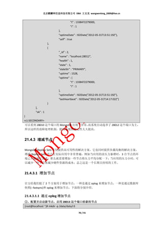 北京麒麟网信息科技有限公司 DBA 王文龙 wangwenlong_2009@live.cn


                                 "t" : 1338472279000,
                                 "i" : 1
                        },
                        "optimeDate" : ISODate("2012-05-31T13:51:19Z"),
                        "self" : true
                   },
                   {
                        "_id" : 2,
                        "name" : "localhost:28012",
                        "health" : 1,
                        "state" : 1,
                        "stateStr" : "PRIMARY",
                        "uptime" : 1528,
                        "optime" : {
                                   "t" : 1338472279000,
                                   "i" : 1
                        },
                        "optimeDate" : ISODate("2012-05-31T13:51:19Z"),
                        "lastHeartbeat" : ISODate("2012-05-31T14:17:02Z")
                   }
        ],
        "ok" : 1
}
rs1:SECONDARY>
可以看到 28010 这个端口的 MongoDB 出现了异常，
                              而系统自动选举了 28012 这个端口为主，
所以这样的故障处理机制，能将系统的稳定性大大提高。


21.4.3 增减节点

MongoDB Replica Sets 不仅提供高可用性的解决方案，它也同时提供负载均衡的解决方案，
增减 Replica Sets 节点在实际应用中非常普遍，例如当应用的读压力暴增时，3 台节点的环
境已不能满足需求，那么就需要增加一些节点将压力平均分配一下；当应用的压力小时，可
以减少一些节点来减少硬件资源的成本；总之这是一个长期且持续的工作。


21.4.3.1 增加节点

官方给我们提了 2 个方案用于增加节点，一种是通过 oplog 来增加节点，一种是通过数据库
快照(--fastsync)和 oplog 来增加节点，下面将分别介绍。

21.4.3.1.1 通过 oplog 增加节点
①、配置并启动新节点，启用 28013 这个端口给新的节点
     配置并启动新节点，
[root@localhost ~]# mkdir -p /data/data/r3

                                        70 / 91
 