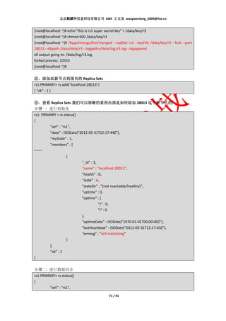 北京麒麟网信息科技有限公司 DBA 王文龙 wangwenlong_2009@live.cn


[root@localhost ~]# echo "this is rs1 super secret key" > /data/key/r3
[root@localhost ~]# chmod 600 /data/key/r3
[root@localhost ~]# /Apps/mongo/bin/mongod --replSet rs1 --keyFile /data/key/r3 --fork --port
28013 --dbpath /data/data/r3 --logpath=/data/log/r3.log --logappend
all output going to: /data/log/r3.log
forked process: 10553
[root@localhost ~]#


②、添加此新节点到现有的 Replica Sets
rs1:PRIMARY> rs.add("localhost:28013")
{ "ok" : 1 }


③、查看 Replica Sets 我们可以清晰的看到内部是如何添加 28013 这个新节点的
                                         这个新节点的.
步骤一: 进行初始化
rs1: PRIMARY > rs.status()
{
         "set" : "rs1",
         "date" : ISODate("2012-05-31T12:17:44Z"),
         "myState" : 1,
         "members" : [
……
                    {
                            "_id" : 3,
                            "name" : "localhost:28013",
                            "health" : 0,
                            "state" : 6,
                            "stateStr" : "(not reachable/healthy)",
                            "uptime" : 0,
                            "optime" : {
                                       "t" : 0,
                                       "i" : 0
                            },
                            "optimeDate" : ISODate("1970-01-01T00:00:00Z"),
                            "lastHeartbeat" : ISODate("2012-05-31T12:17:43Z"),
                            "errmsg" : "still initializing"
                    }
         ],
         "ok" : 1
}


步骤二: 进行数据同步
rs1:PRIMARY> rs.status()
{
         "set" : "rs1",
                                            71 / 91
 