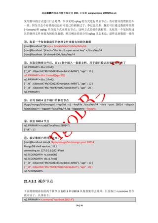 北京麒麟网信息科技有限公司 DBA 王文龙 wangwenlong_2009@live.cn


采用循环的方式进行日志处理，所以采用 oplog 的方式进行增加节点，有可能导致数据的不
一致，因为日志中存储的信息有可能已经刷新过了。不过没关系，我们可以通过数据库快照
(--fastsync)和 oplog 结合的方式来增加节点，这种方式的操作流程是，先取某一个复制集成
员的物理文件来做为初始化数据，然后剩余的部分用 oplog 日志来追，最终达到数据一致性

①、取某一个复制集成员的物理文件来做为初始化数据
[root@localhost ~]# scp -r /data/data/r3 /data/data/r4
[root@localhost ~]# echo "this is rs1 super secret key" > /data/key/r4
[root@localhost ~]# chmod 600 /data/key/r4


②、在取完物理文件后，在 c1 集中插入一条新文档，用于最后验证此更新也同步了
      在取完物理文件后，                  集中插入一条新文档，
rs1:PRIMARY> db.c1.find()
{ "_id" : ObjectId("4fc760d2383ede1dce14ef86"), "age" : 10 }
rs1:PRIMARY> db.c1.insert({age:20})
rs1:PRIMARY> db.c1.find()
{ "_id" : ObjectId("4fc760d2383ede1dce14ef86"), "age" : 10 }
{ "_id" : ObjectId("4fc7748f479e007bde6644ef"), "age" : 20 }
rs1:PRIMARY>


③、启用 28014 这个端口给新的节点
/Apps/mongo/bin/mongod --replSet rs1 --keyFile /data/key/r4 --fork --port 28014 --dbpath
/data/data/r4 --logpath=/data/log/r4.log --logappend --fastsync



④、添加 28014 节点
rs1:PRIMARY> rs.add("localhost:28014")
{ "ok" : 1 }


⑤、验证数据已经同步过来了
[root@localhost data]# /Apps/mongo/bin/mongo -port 28014
MongoDB shell version: 1.8.1
connecting to: 127.0.0.1:28014/test
rs1:SECONDARY> rs.slaveOk()
rs1:SECONDARY> db.c1.find()
{ "_id" : ObjectId("4fc760d2383ede1dce14ef86"), "age" : 10 }
{ "_id" : ObjectId("4fc7748f479e007bde6644ef"), "age" : 20 }
rs1:SECONDARY>


21.4.3.2 减少节点

下面将刚刚添加的两个新节点 28013 和 28014 从复制集中去除掉，只需执行 rs.remove 指令
就可以了，具体如下:
rs1:PRIMARY> rs.remove("localhost:28014")

                                              74 / 91
 