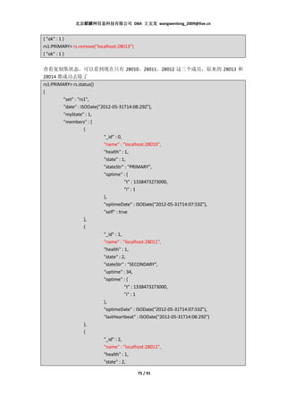 北京麒麟网信息科技有限公司 DBA 王文龙 wangwenlong_2009@live.cn


{ "ok" : 1 }
rs1:PRIMARY> rs.remove("localhost:28013")
{ "ok" : 1 }


查看复制集状态，可以看到现在只有 28010、28011、28012 这三个成员，原来的 28013 和
28014 都成功去除了
rs1:PRIMARY> rs.status()
{
         "set" : "rs1",
         "date" : ISODate("2012-05-31T14:08:29Z"),
         "myState" : 1,
         "members" : [
                    {
                            "_id" : 0,
                            "name" : "localhost:28010",
                            "health" : 1,
                            "state" : 1,
                            "stateStr" : "PRIMARY",
                            "optime" : {
                                        "t" : 1338473273000,
                                        "i" : 1
                            },
                            "optimeDate" : ISODate("2012-05-31T14:07:53Z"),
                            "self" : true
                    },
                    {
                            "_id" : 1,
                            "name" : "localhost:28011",
                            "health" : 1,
                            "state" : 2,
                            "stateStr" : "SECONDARY",
                            "uptime" : 34,
                            "optime" : {
                                        "t" : 1338473273000,
                                        "i" : 1
                            },
                            "optimeDate" : ISODate("2012-05-31T14:07:53Z"),
                            "lastHeartbeat" : ISODate("2012-05-31T14:08:29Z")
                    },
                    {
                            "_id" : 2,
                            "name" : "localhost:28012",
                            "health" : 1,
                            "state" : 2,

                                            75 / 91
 