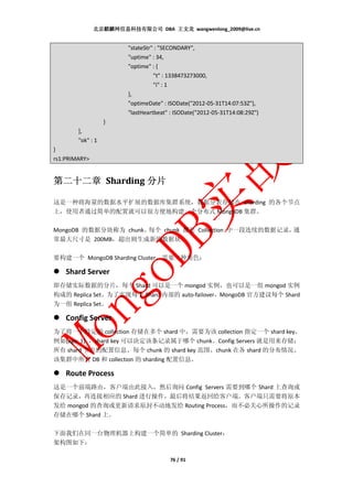 北京麒麟网信息科技有限公司 DBA 王文龙 wangwenlong_2009@live.cn


                        "stateStr" : "SECONDARY",
                        "uptime" : 34,
                        "optime" : {
                                  "t" : 1338473273000,
                                  "i" : 1
                        },
                        "optimeDate" : ISODate("2012-05-31T14:07:53Z"),
                        "lastHeartbeat" : ISODate("2012-05-31T14:08:29Z")
                   }
        ],
        "ok" : 1
}
rs1:PRIMARY>


第二十二章 Sharding 分片

这是一种将海量的数据水平扩展的数据库集群系统，数据分表存储在 sharding 的各个节点
上，使用者通过简单的配置就可以很方便地构建一个分布式 MongoDB 集群。

MongoDB 的数据分块称为 chunk。每个 chunk 都是 Collection 中一段连续的数据记录，通
常最大尺寸是 200MB，超出则生成新的数据块。

要构建一个 MongoDB Sharding Cluster，需要三种角色：

    Shard Server
即存储实际数据的分片，每个 Shard 可以是一个 mongod 实例，也可以是一组 mongod 实例
构成的 Replica Set。为了实现每个 Shard 内部的 auto-failover，MongoDB 官方建议每个 Shard
为一组 Replica Set。

    Config Server
为了将一个特定的 collection 存储在多个 shard 中，需要为该 collection 指定一个 shard key，
例如{age: 1} ，shard key 可以决定该条记录属于哪个 chunk。Config Servers 就是用来存储：
所有 shard 节点的配置信息、每个 chunk 的 shard key 范围、chunk 在各 shard 的分布情况、
该集群中所有 DB 和 collection 的 sharding 配置信息。

    Route Process
这是一个前端路由，客户端由此接入，然后询问 Config Servers 需要到哪个 Shard 上查询或
保存记录，再连接相应的 Shard 进行操作，最后将结果返回给客户端。客户端只需要将原本
发给 mongod 的查询或更新请求原封不动地发给 Routing Process，而不必关心所操作的记录
存储在哪个 Shard 上。

下面我们在同一台物理机器上构建一个简单的 Sharding Cluster：
架构图如下：

                                       76 / 91
 