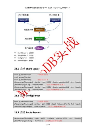 北京麒麟网信息科技有限公司 DBA 王文龙 wangwenlong_2009@live.cn




    Shard Server 1：20000
    Shard Server 2：20001
    Config Server ：30000
    Route Process：40000




22.1 启动 Shard Server

mkdir -p /data/shard/s0         --创建数据目录
mkdir -p /data/shard/s1
mkdir -p /data/shard/log        --创建日志目录
/Apps/mongo/bin/mongod --shardsvr --port 20000 --dbpath /data/shard/s0 --fork --logpath
/data/shard/log/s0.log --directoryperdb  --启动 Shard Server 实例 1
/Apps/mongo/bin/mongod --shardsvr --port 20001 --dbpath /data/shard/s1 --fork --logpath
/data/shard/log/s1.log --directoryperdb  --启动 Shard Server 实例 2


22.2 启动 Config Server

mkdir -p /data/shard/config      --创建数据目录
/Apps/mongo/bin/mongod --configsvr --port 30000 --dbpath /data/shard/config --fork --logpath
/data/shard/log/config.log --directoryperdb  --启动 Config Server 实例


22.3 启动 Route Process

/Apps/mongo/bin/mongos      --port   40000    --configdb   localhost:30000   --fork   --logpath
/data/shard/log/route.log --chunkSize 1 --启动 Route Server 实例

                                             77 / 91
 