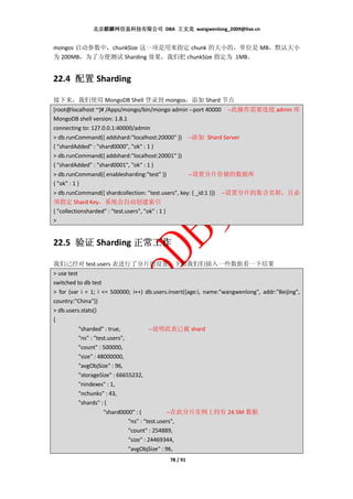 北京麒麟网信息科技有限公司 DBA 王文龙 wangwenlong_2009@live.cn


mongos 启动参数中，chunkSize 这一项是用来指定 chunk 的大小的，单位是 MB，默认大小
为 200MB，为了方便测试 Sharding 效果，我们把 chunkSize 指定为 1MB。


22.4 配置 Sharding

接下来，我们使用 MongoDB Shell 登录到 mongos，添加 Shard 节点
[root@localhost ~]# /Apps/mongo/bin/mongo admin --port 40000 --此操作需要连接 admin 库
MongoDB shell version: 1.8.1
connecting to: 127.0.0.1:40000/admin
> db.runCommand({ addshard:"localhost:20000" }) --添加 Shard Server
{ "shardAdded" : "shard0000", "ok" : 1 }
> db.runCommand({ addshard:"localhost:20001" })
{ "shardAdded" : "shard0001", "ok" : 1 }
> db.runCommand({ enablesharding:"test" })      --设置分片存储的数据库
{ "ok" : 1 }
> db.runCommand({ shardcollection: "test.users", key: { _id:1 }})   --设置分片的集合名称，且必
须指定 Shard Key，系统会自动创建索引
{ "collectionsharded" : "test.users", "ok" : 1 }
>


22.5 验证 Sharding 正常工作

我们已经对 test.users 表进行了分片的设置，下面我们们插入一些数据看一下结果
> use test
switched to db test
> for (var i = 1; i <= 500000; i++) db.users.insert({age:i, name:"wangwenlong", addr:"Beijing",
country:"China"})
> db.users.stats()
{
           "sharded" : true,         --说明此表已被 shard
           "ns" : "test.users",
           "count" : 500000,
           "size" : 48000000,
           "avgObjSize" : 96,
           "storageSize" : 66655232,
           "nindexes" : 1,
           "nchunks" : 43,
           "shards" : {
                    "shard0000" : {          --在此分片实例上约有 24.5M 数据
                             "ns" : "test.users",
                             "count" : 254889,
                             "size" : 24469344,
                             "avgObjSize" : 96,
                                              78 / 91
 