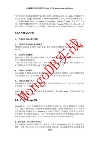 北京麒麟网信息科技有限公司 DBA 王文龙 wangwenlong_2009@live.cn




当今的应用体系结构需要数据存储在横向伸缩性上能够满足需求。而 NoSQL 存储就是为了
实现这个需求。Google 的 BigTable 与 Amazon 的 Dynamo 是非常成功的商业 NoSQL 实现。
一些开源的 NoSQL 体系，如 Facebook 的 Cassandra， Apache 的 HBase，也得到了广泛认
同。从这些 NoSQL 项目的名字上看不出什么相同之处：Hadoop、Voldemort、Dynomite，还
有其它很多，但它们都有一个共同的特点，就是要改变大家对数据库在传统意义上的理解。


1.1.4 NoSQL 特点

 、
1、 它可以处理超大量的数据

 、
2、 它运行在便宜的 PC 服务器集群上
PC 集群扩充起来非常方便并且成本很低，避免了传统商业数据库“sharding”操作的复杂性
和成本。

 、
3、 它击碎了性能瓶颈
NoSQL 的支持者称，通过 NoSQL 架构可以省去将 Web 或 Java 应用和数据转换成 SQL 格式的
时间，执行速度变得更快。
“SQL 并非适用于所有的程序代码”     ，对于那些繁重的重复操作的数据，SQL 值得花钱。但
是当数据库结构非常简单时，SQL 可能没有太大用处。

4、 它没有过多的操作
 、
虽然 NoSQL 的支持者也承认关系型数据库提供了无可比拟的功能集合，而且在数据完整性
上也发挥绝对稳定，他们同时也表示，企业的具体需求可能没有那么复杂。

 、 它的支持
      支持者源于社区
5、 它的支持者源于社区
因为 NoSQL 项目都是开源的，因此它们缺乏供应商提供的正式支持。这一点它们与大多数
开源项目一样，不得不从社区中寻求支持。

NoSQL 发展至今，出现了好几种非关系性数据库，本书就以 NoSQL 中目前表现最好的
MongoDB 为例来进行说明。


1.2 初识 MongoDB

MongoDB 是一个介于关系数据库和非关系数据库之间的产品，是非关系数据库当中功能最
丰富，最像关系数据库的。他支持的数据结构非常松散，是类似 json 的 bjson 格式，因此可
以存储比较复杂的数据类型。MongoDB 最大的特点是他支持的查询语言非常强大，其语法
有点类似于面向对象的查询语言，几乎可以实现类似关系数据库单表查询的绝大部分功能，
而且还支持对数据建立索引。它是一个面向集合的,模式自由的文档型数据库。

 、 面向集合（                   ）
1、 面向集合（Collenction-Orented）
意思是数据被分组存储在数据集中， 被称为一个集合（Collenction)。每个集合在数据库中
都有一个唯一的标识名，并且可以包含无限数目的文档。集合的概念类似关系型数据库
                              8 / 91
 