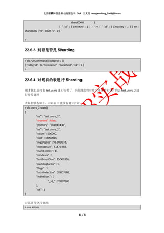 北京麒麟网信息科技有限公司 DBA 王文龙 wangwenlong_2009@live.cn


                                          shard0000         1
                                { "_id" : { $minKey : 1 } } -->> { "_id" : { $maxKey : 1 } } on :
shard0000 { "t" : 1000, "i" : 0 }

>


22.6.3 判断是否是 Sharding

> db.runCommand({ isdbgrid:1 })
{ "isdbgrid" : 1, "hostname" : "localhost", "ok" : 1 }
>


22.6.4 对现有的表进行 Sharding

刚才我们是对表 test.users 进行分片了，下面我们将对库中现有的未分片的表 test.users_2 进
行分片处理

表最初状态如下，可以看出他没有被分片过：
> db.users_2.stats()
{
          "ns" : "test.users_2",
          "sharded" : false,
          "primary" : "shard0000",
          "ns" : "test.users_2",
          "count" : 500000,
          "size" : 48000016,
          "avgObjSize" : 96.000032,
          "storageSize" : 61875968,
          "numExtents" : 11,
          "nindexes" : 1,
          "lastExtentSize" : 15001856,
          "paddingFactor" : 1,
          "flags" : 1,
          "totalIndexSize" : 20807680,
          "indexSizes" : {
                     "_id_" : 20807680
          },
          "ok" : 1
}


对其进行分片处理:
> use admin

                                                 81 / 91
 