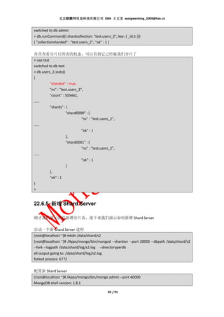 北京麒麟网信息科技有限公司 DBA 王文龙 wangwenlong_2009@live.cn


switched to db admin
> db.runCommand({ shardcollection: "test.users_2", key: { _id:1 }})
{ "collectionsharded" : "test.users_2", "ok" : 1 }


再次查看分片后的表的状态，可以看到它已经被我们分片了
> use test
switched to db test
> db.users_2.stats()
{
           "sharded" : true,
           "ns" : "test.users_2",
           "count" : 505462,
……
           "shards" : {
                      "shard0000" : {
                                "ns" : "test.users_2",
……
                                "ok" : 1
                      },
                      "shard0001" : {
                                "ns" : "test.users_2",
……
                                "ok" : 1
                      }
           },
           "ok" : 1
}
>


22.6.5 新增 Shard Server

刚才我们演示的是新增分片表，接下来我们演示如何新增 Shard Server

启动一个新 Shard Server 进程
[root@localhost ~]# mkdir /data/shard/s2
[root@localhost ~]# /Apps/mongo/bin/mongod --shardsvr --port 20002 --dbpath /data/shard/s2
--fork --logpath /data/shard/log/s2.log --directoryperdb
all output going to: /data/shard/log/s2.log
forked process: 6772


配置新 Shard Server
[root@localhost ~]# /Apps/mongo/bin/mongo admin --port 40000
MongoDB shell version: 1.8.1

                                              82 / 91
 