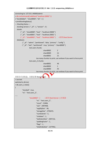 北京麒麟网信息科技有限公司 DBA 王文龙 wangwenlong_2009@live.cn


connecting to: 127.0.0.1:40000/admin
> db.runCommand({ addshard:"localhost:20002" })
{ "shardAdded" : "shard0002", "ok" : 1 }
> printShardingStatus()
--- Sharding Status ---
   sharding version: { "_id" : 1, "version" : 3 }
   shards:
        { "_id" : "shard0000", "host" : "localhost:20000" }
        { "_id" : "shard0001", "host" : "localhost:20001" }
      { "_id" : "shard0002", "host" : "localhost:20002" } --新增 Shard Server
  databases:
         { "_id" : "admin", "partitioned" : false, "primary" : "config" }
         { "_id" : "test", "partitioned" : true, "primary" : "shard0000" }
                     test.users chunks:
                                          shard0002            2
                                          shard0000            21
                                          shard0001            21
                               too many chunksn to print, use verbose if you want to force print
                     test.users_2 chunks:
                                          shard0001            46
                                          shard0002            1
                                          shard0000            45
                               too many chunksn to print, use verbose if you want to force print


查看分片表状态，以验证新 Shard Server
> use test
switched to db test
> db.users_2.stats()
{
           "sharded" : true,
           "ns" : "test.users_2",
……
                      "shard0002" : {        --新的 Shard Server 已有数据
                                "ns" : "test.users_2",
                                "count" : 21848,
                                "size" : 2097408,
                                "avgObjSize" : 96,
                                "storageSize" : 2793472,
                                "numExtents" : 5,
                                "nindexes" : 1,
                                "lastExtentSize" : 2097152,
                                "paddingFactor" : 1,
                                "flags" : 1,
                                "totalIndexSize" : 1277952,

                                                83 / 91
 