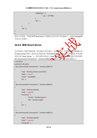 北京麒麟网信息科技有限公司 DBA 王文龙 wangwenlong_2009@live.cn


                                "indexSizes" : {
                                          "_id_" : 1277952
                                },
                                "ok" : 1
                    }
         },
         "ok" : 1
}
>
我们可以发现，当我们新增 Shard Server 后数据自动分布到了新 Shard 上，这是由 MongoDB
内部自已实现的。


22.6.6 移除 Shard Server

有些时候有于硬件资源有限，              所以我们不得不进行一些回收工作，               下面我们就要将刚刚启用
的 Shard Server 回收，系统首先会将在这个即将被移除的 Shard Server 上的数据先平均分配
到其它的 Shard Server 上，然后最终在将这个 Shard Server 踢下线, 我们需要不停的调用
db.runCommand({"removeshard" : "localhost:20002"});来观察这个移除操作进行到哪里了：
> use admin
switched to db admin
> db.runCommand({"removeshard" : "localhost:20002"});
{
         "msg" : "draining started successfully",
         "state" : "started",
         "shard" : "shard0002",
         "ok" : 1
}
> db.runCommand({"removeshard" : "localhost:20002"});
{
         "msg" : "draining ongoing",
         "state" : "ongoing",
         "remaining" : {
                    "chunks" : NumberLong(44),
                    "dbs" : NumberLong(0)
         },
         "ok" : 1
}
……
> db.runCommand({"removeshard" : "localhost:20002"});
{
         "msg" : "draining ongoing",
         "state" : "ongoing",
         "remaining" : {

                                                 84 / 91
 