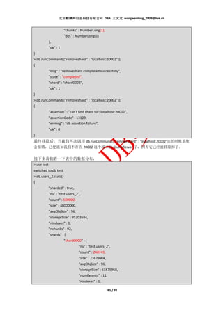 北京麒麟网信息科技有限公司 DBA 王文龙 wangwenlong_2009@live.cn


                        "chunks" : NumberLong(1),
                        "dbs" : NumberLong(0)
             },
             "ok" : 1
}
> db.runCommand({"removeshard" : "localhost:20002"});
{
             "msg" : "removeshard completed successfully",
             "state" : "completed",
             "shard" : "shard0002",
             "ok" : 1
}
> db.runCommand({"removeshard" : "localhost:20002"});
{
             "assertion" : "can't find shard for: localhost:20002",
             "assertionCode" : 13129,
             "errmsg" : "db assertion failure",
             "ok" : 0
}
最终移除后，当我们再次调用 db.runCommand({"removeshard" : "localhost:20002"});的时候系统
会报错，已便通知我们不存在 20002 这个端口的 Shard Server 了，因为它已经被移除掉了。


接下来我们看一下表中的数据分布：
> use test
switched to db test
> db.users_2.stats()
{
             "sharded" : true,
             "ns" : "test.users_2",
             "count" : 500000,
             "size" : 48000000,
             "avgObjSize" : 96,
             "storageSize" : 95203584,
             "nindexes" : 1,
             "nchunks" : 92,
             "shards" : {
                        "shard0000" : {
                                  "ns" : "test.users_2",
                                  "count" : 248749,
                                  "size" : 23879904,
                                  "avgObjSize" : 96,
                                  "storageSize" : 61875968,
                                  "numExtents" : 11,
                                  "nindexes" : 1,

                                                       85 / 91
 