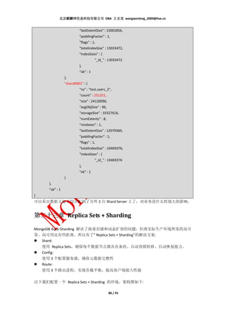 北京麒麟网信息科技有限公司 DBA 王文龙 wangwenlong_2009@live.cn


                         "lastExtentSize" : 15001856,
                         "paddingFactor" : 1,
                         "flags" : 1,
                         "totalIndexSize" : 13033472,
                         "indexSizes" : {
                                    "_id_" : 13033472
                         },
                         "ok" : 1
                },
                "shard0001" : {
                         "ns" : "test.users_2",
                         "count" : 251251,
                         "size" : 24120096,
                         "avgObjSize" : 96,
                         "storageSize" : 33327616,
                         "numExtents" : 8,
                         "nindexes" : 1,
                         "lastExtentSize" : 12079360,
                         "paddingFactor" : 1,
                         "flags" : 1,
                         "totalIndexSize" : 10469376,
                         "indexSizes" : {
                                    "_id_" : 10469376
                         },
                         "ok" : 1
                }
     },
     "ok" : 1
}
可以看出数据又被平均分配到了另外 2 台 Shard Server 上了，对业务没什么特别大的影响。


第二十三章 Replica Sets + Sharding

MongoDB Auto-Sharding 解决了海量存储和动态扩容的问题，但离实际生产环境所需的高可
靠、高可用还有些距离，所以有了” Replica Sets + Sharding”的解决方案:
   Shard:
   使用 Replica Sets，确保每个数据节点都具有备份、自动容错转移、自动恢复能力。
   Config:
    使用 3 个配置服务器，确保元数据完整性
    Route:
    使用 3 个路由进程，实现负载平衡，提高客户端接入性能

以下我们配置一个 Replica Sets + Sharding 的环境，架构图如下:

                                              86 / 91
 