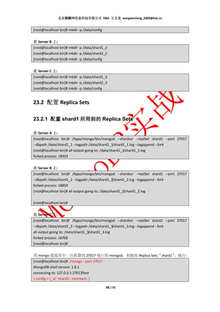 北京麒麟网信息科技有限公司 DBA 王文龙 wangwenlong_2009@live.cn


[root@localhost bin]# mkdir -p /data/config


在 Server B 上:
[root@localhost bin]# mkdir -p /data/shard1_2
[root@localhost bin]# mkdir -p /data/shard2_2
[root@localhost bin]# mkdir -p /data/config


在 Server C 上:
[root@localhost bin]# mkdir -p /data/shard1_3
[root@localhost bin]# mkdir -p /data/shard2_3
[root@localhost bin]# mkdir -p /data/config


23.2 配置 Replica Sets

23.2.1 配置 shard1 所用到的 Replica Sets

在 Server A 上:
[root@localhost bin]# /Apps/mongo/bin/mongod --shardsvr --replSet shard1 --port 27017
--dbpath /data/shard1_1 --logpath /data/shard1_1/shard1_1.log --logappend --fork
[root@localhost bin]# all output going to: /data/shard1_1/shard1_1.log
forked process: 18923


在 Server B 上:
[root@localhost bin]# /Apps/mongo/bin/mongod --shardsvr --replSet shard1 --port 27017
--dbpath /data/shard1_2 --logpath /data/shard1_2/shard1_2.log --logappend --fork
forked process: 18859
[root@localhost bin]# all output going to: /data/shard1_2/shard1_2.log

[root@localhost bin]#


在 Server C 上:
[root@localhost bin]# /Apps/mongo/bin/mongod --shardsvr --replSet shard1 --port 27017
--dbpath /data/shard1_3 --logpath /data/shard1_3/shard1_3.log --logappend --fork
all output going to: /data/shard1_3/shard1_3.log
forked process: 18768
[root@localhost bin]#


用 mongo 连接其中一台机器的 27017 端口的 mongod，初始化 Replica Sets“shard1”
                                                          ，执行:
[root@localhost bin]# ./mongo --port 27017
MongoDB shell version: 1.8.1
connecting to: 127.0.0.1:27017/test
> config = {_id: 'shard1', members: [

                                              88 / 91
 