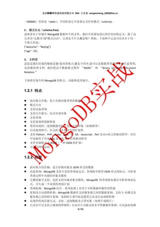 北京麒麟网信息科技有限公司 DBA 王文龙 wangwenlong_2009@live.cn


（RDBMS）里的表（table）
                ，不同的是它不需要定义任何模式（schema)。

 、 模式自由（
2、 模式自由（schema-free)
意味着对于存储在 MongoDB 数据库中的文件，我们不需要知道它的任何结构定义。提了这
么多次"无模式"或"模式自由"，它到是个什么概念呢？例如，下面两个记录可以存在于同一
个集合里面：
{"welcome" : "Beijing"}
{"age" : 25}

3、 文档型
 、
意思是我们存储的数据是键-值对的集合,键是字符串,值可以是数据类型集合里的任意类型,
包括数组和文档. 我们把这个数据格式称作 “BSON” 即 “Binary Serialized dOcument
Notation.”

下面将分别介绍 MongoDB 的特点、功能和适用场合。


1.2.1 特点

  面向集合存储，易于存储对象类型的数据
  模式自由
  支持动态查询
  支持完全索引，包含内部对象
  支持查询
  支持复制和故障恢复
  使用高效的二进制数据存储，包括大型对象（如视频等）
  自动处理碎片，以支持云计算层次的扩展性
  支持 Python，PHP，Ruby，Java，C，C#，Javascript，Perl 及 C++语言的驱动程序，社区
  中也提供了对 Erlang 及.NET 等平台的驱动程序
  文件存储格式为 BSON（一种 JSON 的扩展）
  可通过网络访问


1.2.2 功能

  面向集合的存储：适合存储对象及 JSON 形式的数据
  动态查询：MongoDB 支持丰富的查询表达式。查询指令使用 JSON 形式的标记，可轻易
  查询文档中内嵌的对象及数组
  完整的索引支持：包括文档内嵌对象及数组。MongoDB 的查询优化器会分析查询表达
  式，并生成一个高效的查询计划
  查询监视：MongoDB 包含一系列监视工具用于分析数据库操作的性能
  复制及自动故障转移：MongoDB 数据库支持服务器之间的数据复制，支持主-从模式及
  服务器之间的相互复制。复制的主要目标是提供冗余及自动故障转移
  高效的传统存储方式：支持二进制数据及大型对象（如照片或图片）
  自动分片以支持云级别的伸缩性：    自动分片功能支持水平的数据库集群，   可动态添加额
                                9 / 91
 