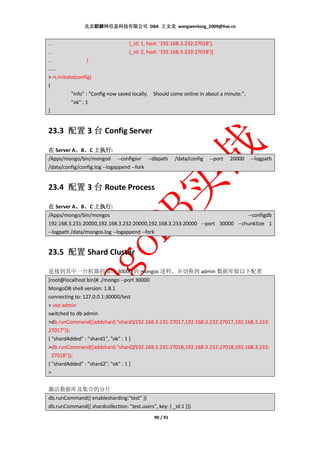 北京麒麟网信息科技有限公司 DBA 王文龙 wangwenlong_2009@live.cn


...                                {_id: 1, host: '192.168.3.232:27018'},
...                                {_id: 2, host: '192.168.3.233:27018'}]
...             }
……
> rs.initiate(config)
{
            "info" : "Config now saved locally. Should come online in about a minute.",
            "ok" : 1
}


23.3 配置 3 台 Config Server

在 Server A、B、C 上执行
           、 、        执行:
/Apps/mongo/bin/mongod --configsvr --dbpath             /data/config   --port   20000     --logpath
/data/config/config.log --logappend --fork


23.4 配置 3 台 Route Process

在 Server A、B、C 上执行
            、 、      执行:
/Apps/mongo/bin/mongos                                                       --configdb
192.168.3.231:20000,192.168.3.232:20000,192.168.3.233:20000 --port 30000 --chunkSize 1
--logpath /data/mongos.log --logappend --fork


23.5 配置 Shard Cluster

连接到其中一台机器的端口 30000 的 mongos 进程，并切换到 admin 数据库做以下配置
[root@localhost bin]# ./mongo --port 30000
MongoDB shell version: 1.8.1
connecting to: 127.0.0.1:30000/test
> use admin
switched to db admin
>db.runCommand({addshard:"shard1/192.168.3.231:27017,192.168.3.232:27017,192.168.3.233:
27017"});
{ "shardAdded" : "shard1", "ok" : 1 }
>db.runCommand({addshard:"shard2/192.168.3.231:27018,192.168.3.232:27018,192.168.3.233:
  27018"});
{ "shardAdded" : "shard2", "ok" : 1 }
>


激活数据库及集合的分片
db.runCommand({ enablesharding:"test" })
db.runCommand({ shardcollection: "test.users", key: { _id:1 }})
                                              90 / 91
 