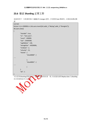 北京麒麟网信息科技有限公司 DBA 王文龙 wangwenlong_2009@live.cn



23.6 验证 Sharding 正常工作

连接到其中一台机器的端口 30000 的 mongos 进程，并切换到 test 数据库，以便添加测试数
据
use test
for(var i=1;i<=200000;i++) db.users.insert({id:i,addr_1:"Beijing",addr_2:"Shanghai"});
db.users.stats()
{
           "sharded" : true,
           "ns" : "test.users",
           "count" : 200000,
           "size" : 25600384,
           "avgObjSize" : 128,
           "storageSize" : 44509696,
           "nindexes" : 2,
           "nchunks" : 15,
           "shards" : {
                      "shard0000" : {
……
                   },
                   "shard0001" : {
……
                   }
        },
        "ok" : 1
}
可以看到 Sharding 搭建成功了，
                   跟我们期望的结果一致，
                             至此我们就将 Replica Sets 与 Sharding
结合的架构也学习完毕了。




                                        91 / 91
 