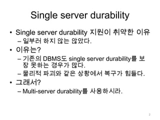 Single server durabilitySingle server durability 지원이 취약한 이유일부러 하지 않는 않았다.이유는?기존의 DBMS도 single server durability를 보장 못하는 경우가 많다.물리적 파괴와 같은 상황에서 복구가 힘들다.그래서?Multi-server durability를 사용하시라.2