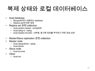 복제 상태와 로컬 데이터베이스local databaseMongodb에서 사용하는 databaseReplica set에 대한 정보Replica set 관련 collectionlocal.system.replset : config정보local.oplog.rs : oploglocal.replset.minvalid : 내부용, 동기화정보를 추적하기 위한 정보 보관Master/Slave replication 관련 collectionMaster nodelocal.oplog.$main : oploglocal.slavesSlave nodelocal.sourcesOtherlocal.me22