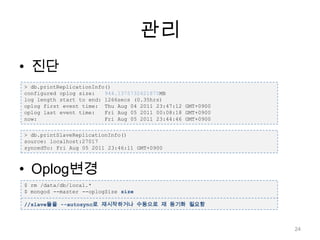 관리진단Oplog변경> db.printReplicationInfo()configured oplog size:   944.1375732421875MBlog length start to end: 1266secs (0.35hrs)oplog first event time:  Thu Aug 04 2011 23:47:12 GMT+0900oplog last event time:   Fri Aug 05 2011 00:08:18 GMT+0900now:                     Fri Aug 05 2011 23:44:46 GMT+0900> db.printSlaveReplicationInfo()source: localhost:27017syncedTo: Fri Aug 05 2011 23:46:11 GMT+0900$ rm /data/db/local.*$ mongod --master --oplogSizesize//slave들을 --autosync로 재시작하거나 수동으로 재 동기화 필요함24